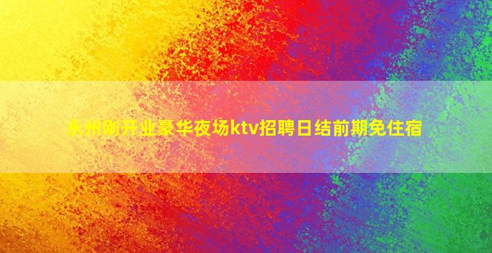 永州刚开业豪华夜场ktv招聘日结前期免住宿